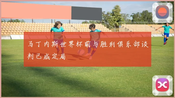 马丁内斯世界杯前与胜利俱乐部谈判已成定局