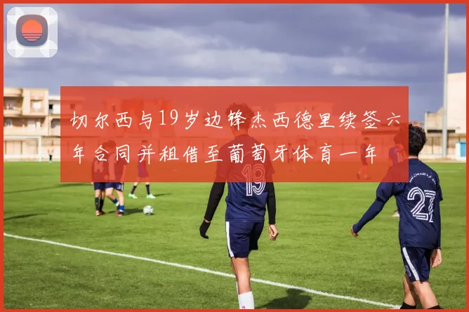切尔西与19岁边锋杰西德里续签六年合同并租借至葡萄牙体育一年