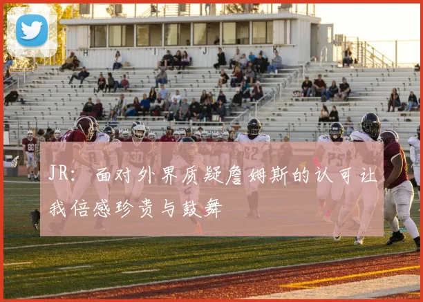 JR：面对外界质疑詹姆斯的认可让我倍感珍贵与鼓舞