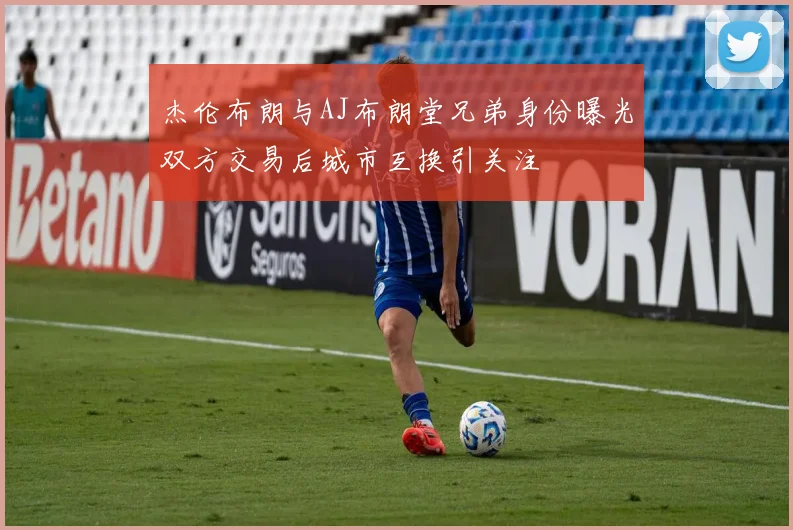 杰伦布朗与AJ布朗堂兄弟身份曝光双方交易后城市互换引关注