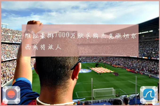 维拉豪掷7000万欧求购杰克逊切尔西或将放人