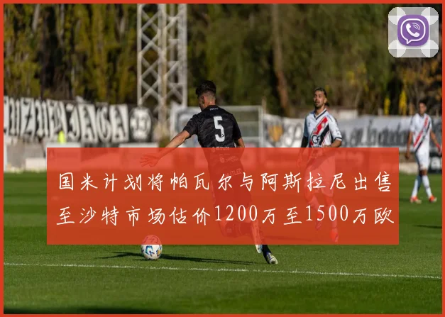 国米计划将帕瓦尔与阿斯拉尼出售至沙特市场估价1200万至1500万欧元