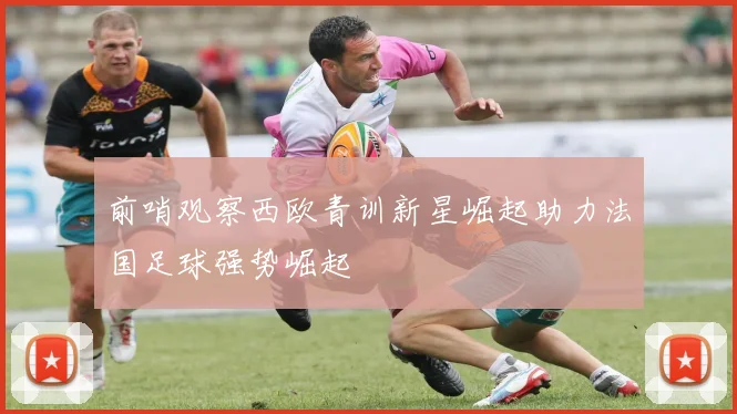 前哨观察西欧青训新星崛起助力法国足球强势崛起