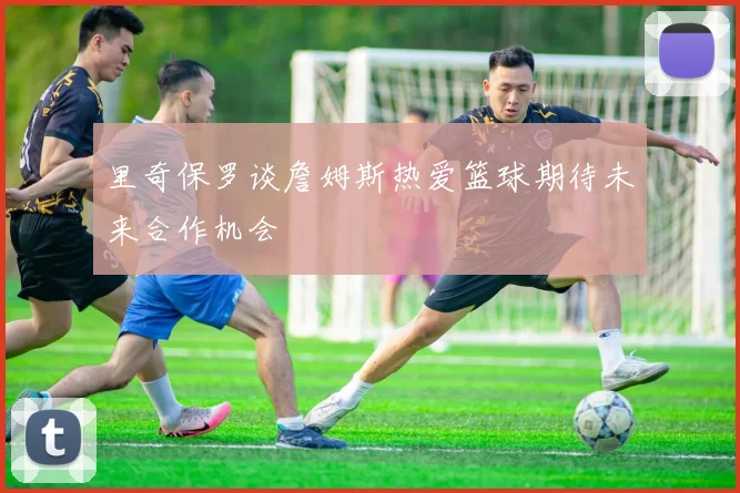 里奇保罗谈詹姆斯热爱篮球期待未来合作机会