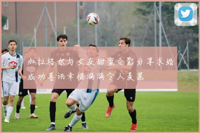 加拉格尔与女友甜蜜合影分享求婚成功喜讯幸福满满令人羡慕