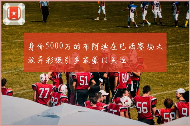 身价5000万的布阿迪在巴西赛场大放异彩吸引多家豪门关注