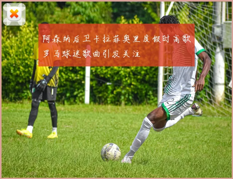 阿森纳后卫卡拉菲奥里度假时高歌罗马球迷歌曲引发关注