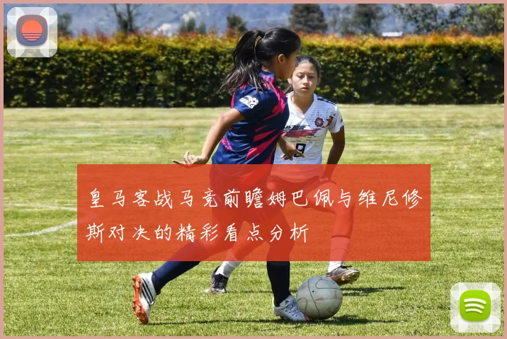 皇马客战马竞前瞻姆巴佩与维尼修斯对决的精彩看点分析