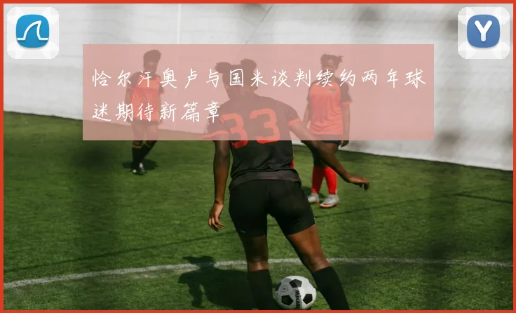 恰尔汗奥卢与国米谈判续约两年球迷期待新篇章