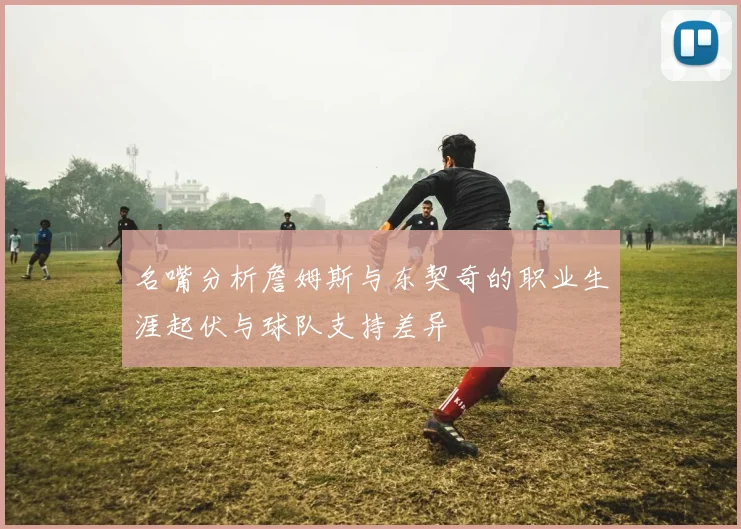 名嘴分析詹姆斯与东契奇的职业生涯起伏与球队支持差异
