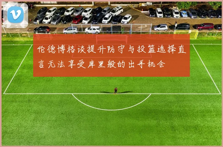 伦德博格谈提升防守与投篮选择直言无法享受库里般的出手机会