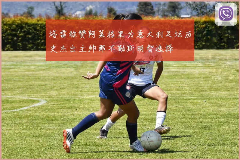 塔雷称赞阿莱格里为意大利足坛历史杰出主帅那不勒斯明智选择