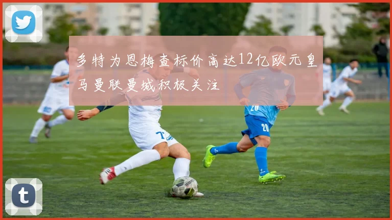 多特为恩梅查标价高达12亿欧元皇马曼联曼城积极关注