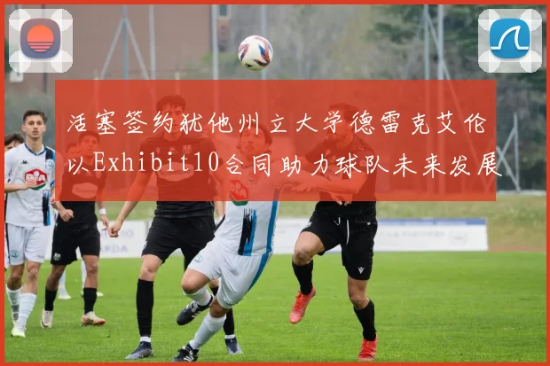 活塞签约犹他州立大学德雷克艾伦以Exhibit10合同助力球队未来发展