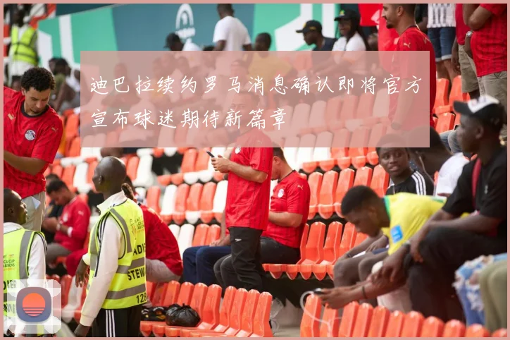 迪巴拉续约罗马消息确认即将官方宣布球迷期待新篇章