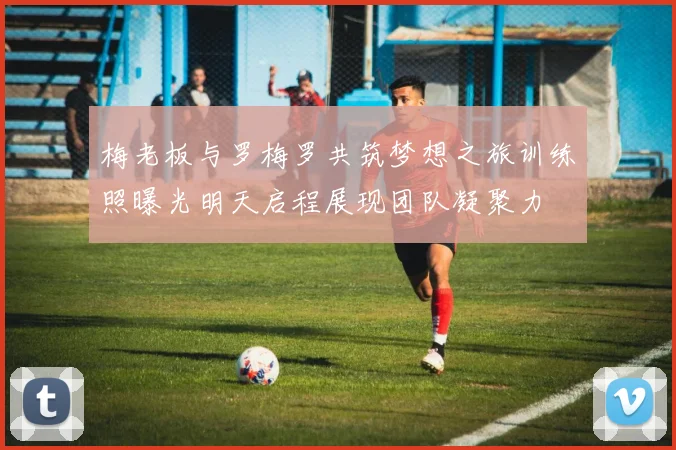 梅老板与罗梅罗共筑梦想之旅训练照曝光明天启程展现团队凝聚力