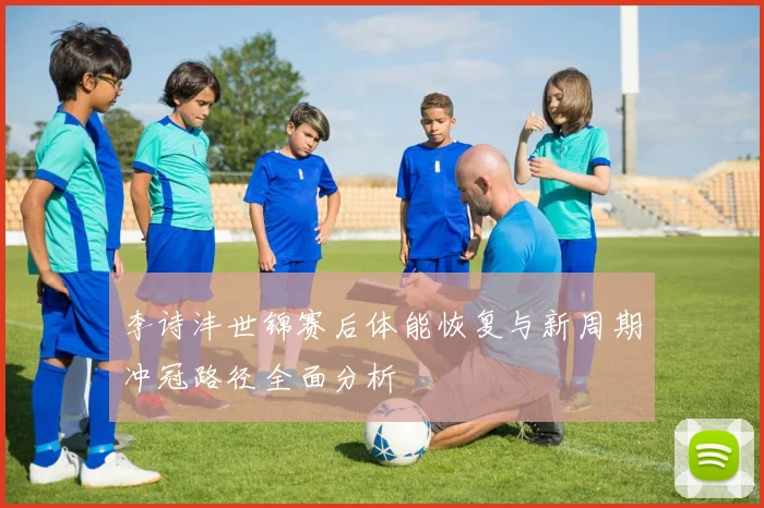 李诗沣世锦赛后体能恢复与新周期冲冠路径全面分析