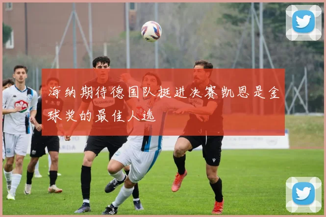 海纳期待德国队挺进决赛凯恩是金球奖的最佳人选