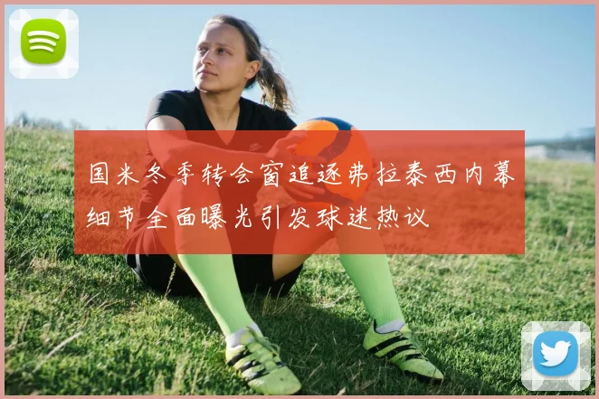 国米冬季转会窗追逐弗拉泰西内幕细节全面曝光引发球迷热议