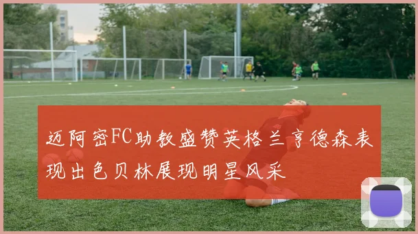 迈阿密FC助教盛赞英格兰亨德森表现出色贝林展现明星风采