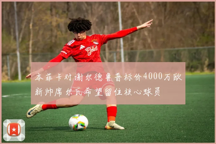 本菲卡对谢尔德鲁普标价4000万欧新帅席尔瓦希望留住核心球员