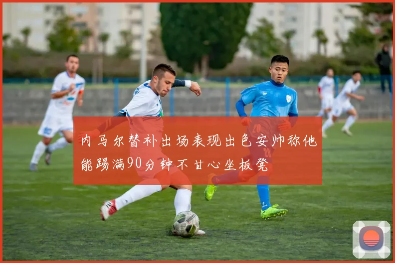 内马尔替补出场表现出色安帅称他能踢满90分钟不甘心坐板凳