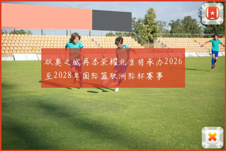 双奥之城再添荣耀北京将承办2026至2028年国际篮联洲际杯赛事