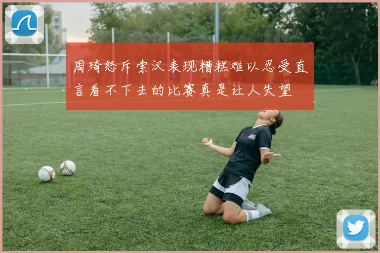 周琦怒斥索汉表现糟糕难以忍受直言看不下去的比赛真是让人失望